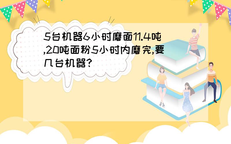 5台机器6小时磨面11.4吨,20吨面粉5小时内磨完,要几台机器?