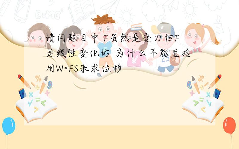 请问题目中 F虽然是变力但F是线性变化的 为什么不能直接用W=FS来求位移