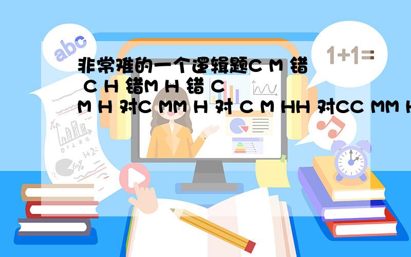 非常难的一个逻辑题C M 错 C H 错M H 错 C M H 对C MM H 对 C M HH 对CC MM HH 对