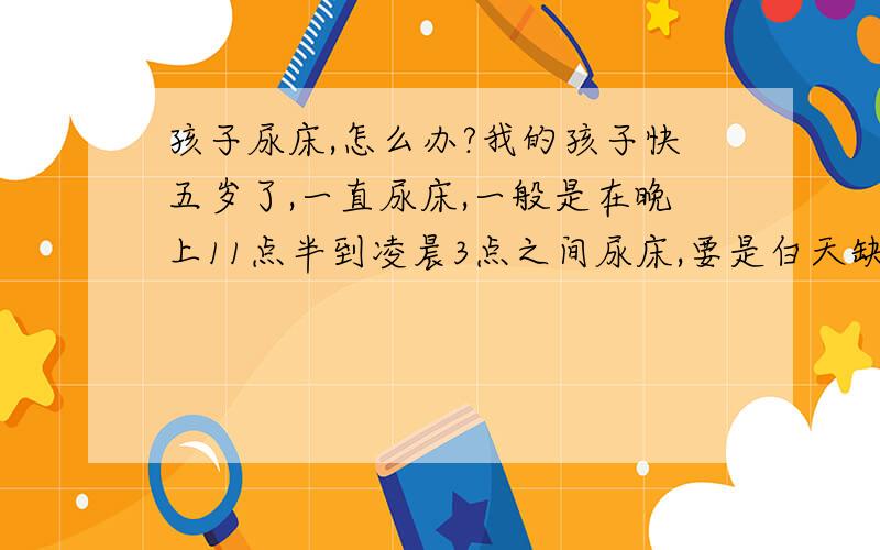 孩子尿床,怎么办?我的孩子快五岁了,一直尿床,一般是在晚上11点半到凌晨3点之间尿床,要是白天缺水晚上就不尿床,也不能不