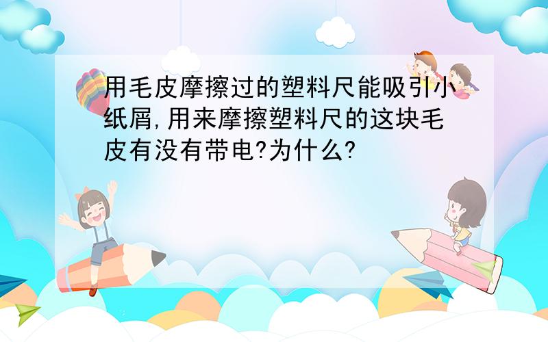 用毛皮摩擦过的塑料尺能吸引小纸屑,用来摩擦塑料尺的这块毛皮有没有带电?为什么?