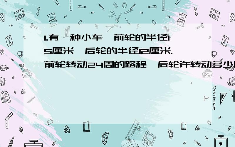 1.有一种小车,前轮的半径15厘米,后轮的半径12厘米.前轮转动24周的路程,后轮许转动多少周?