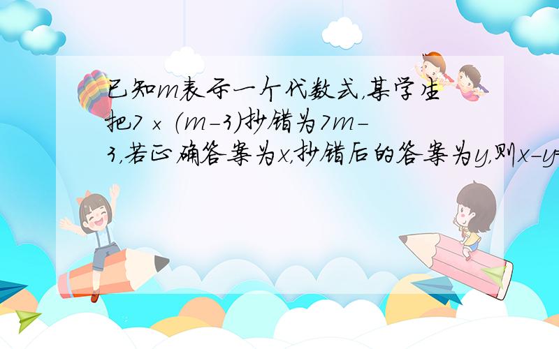 已知m表示一个代数式，某学生把7×（m-3）抄错为7m-3，若正确答案为x，抄错后的答案为y，则x-y=______．