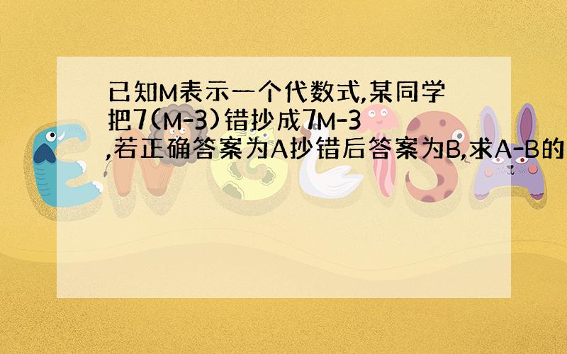 已知M表示一个代数式,某同学把7(M-3)错抄成7M-3,若正确答案为A抄错后答案为B,求A-B的值