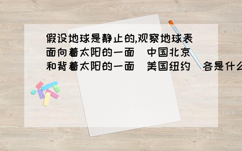 假设地球是静止的,观察地球表面向着太阳的一面(中国北京)和背着太阳的一面(美国纽约）各是什么现象?