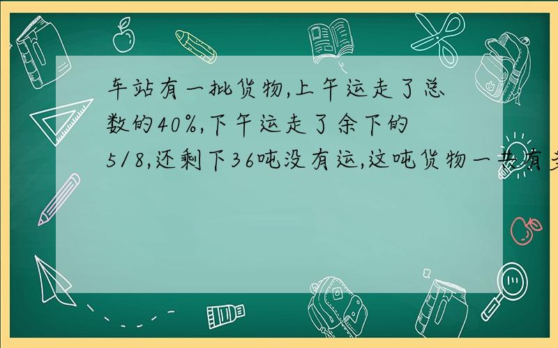 车站有一批货物,上午运走了总数的40%,下午运走了余下的5/8,还剩下36吨没有运,这吨货物一共有多少吨?