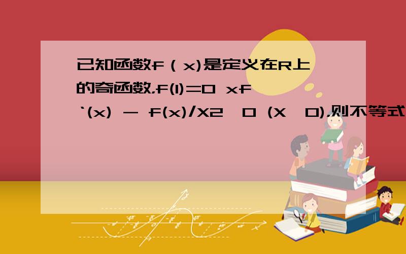 已知函数f（x)是定义在R上的奇函数，f(1)=0 xf‘(x) - f(x)/X2>0 (X>0)，则不等式X2f(x