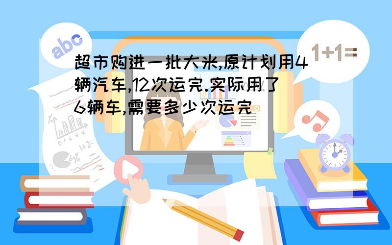 超市购进一批大米,原计划用4辆汽车,12次运完.实际用了6辆车,需要多少次运完