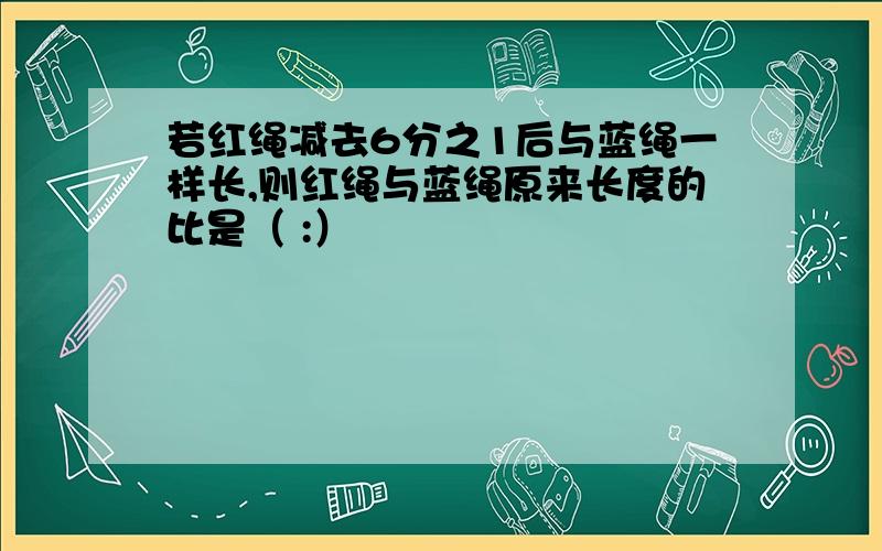 若红绳减去6分之1后与蓝绳一样长,则红绳与蓝绳原来长度的比是（ :）