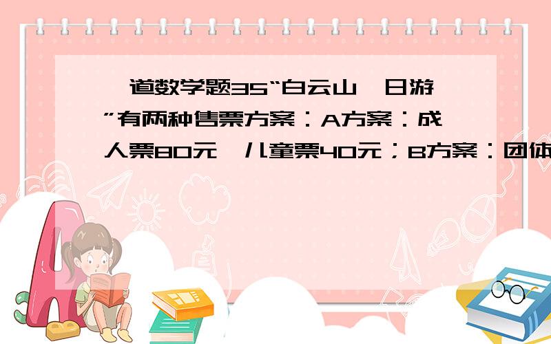 一道数学题35“白云山一日游”有两种售票方案：A方案：成人票80元,儿童票40元；B方案：团体票60元（6人及6人以上）