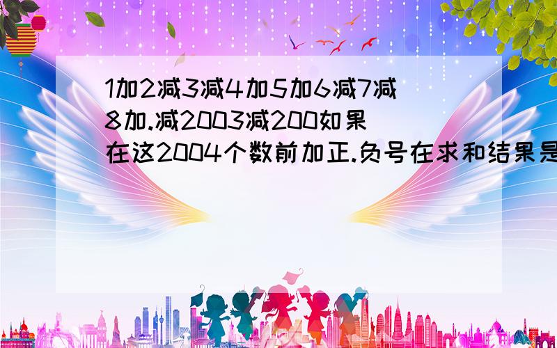 1加2减3减4加5加6减7减8加.减2003减200如果在这2004个数前加正.负号在求和结果是正数还是负数