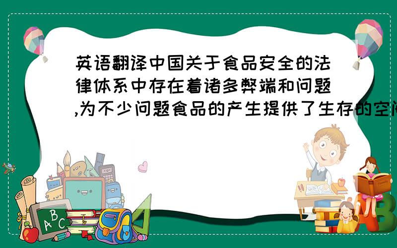 英语翻译中国关于食品安全的法律体系中存在着诸多弊端和问题,为不少问题食品的产生提供了生存的空间.中国的食品安全法律条文规