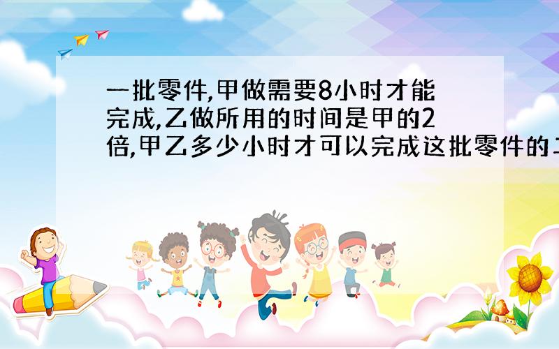 一批零件,甲做需要8小时才能完成,乙做所用的时间是甲的2倍,甲乙多少小时才可以完成这批零件的二分之一