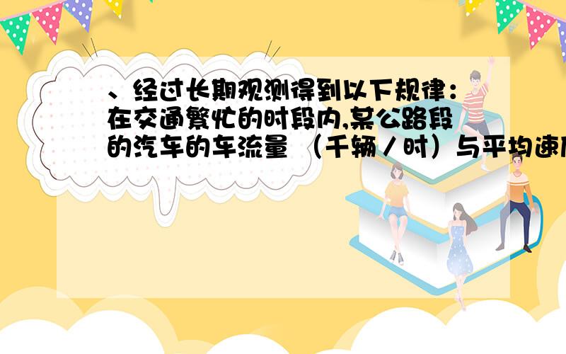 、经过长期观测得到以下规律：在交通繁忙的时段内,某公路段的汽车的车流量 （千辆／时）与平均速度 （千