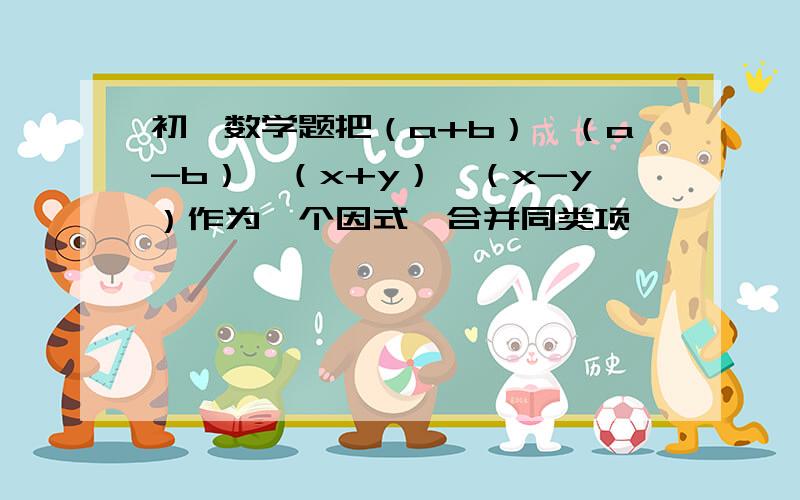 初一数学题把（a+b）,（a-b）,（x+y）,（x-y）作为一个因式,合并同类项