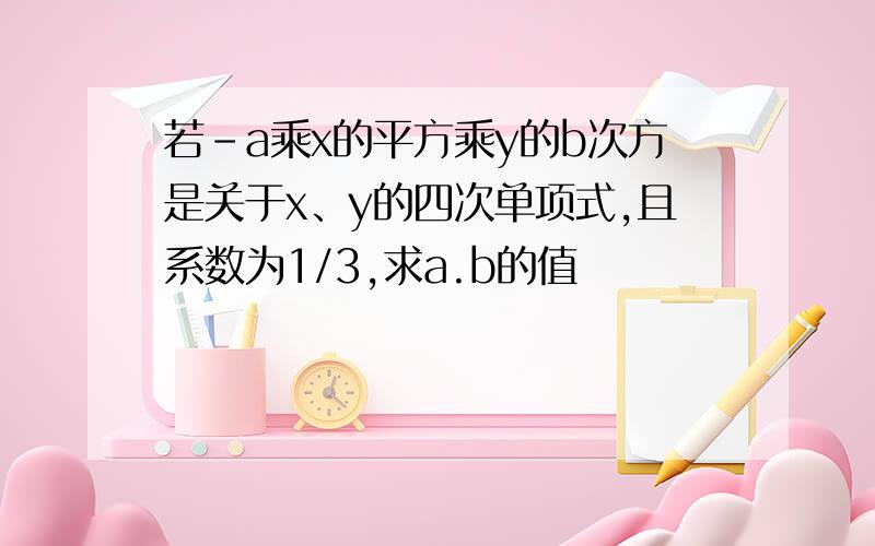 若-a乘x的平方乘y的b次方是关于x、y的四次单项式,且系数为1/3,求a.b的值