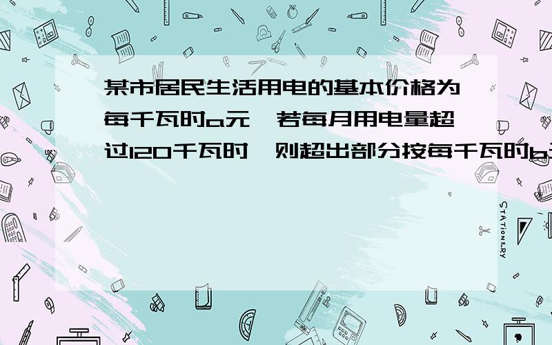 某市居民生活用电的基本价格为每千瓦时a元,若每月用电量超过120千瓦时,则超出部分按每千瓦时b元计费.