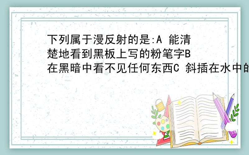 下列属于漫反射的是:A 能清楚地看到黑板上写的粉笔字B 在黑暗中看不见任何东西C 斜插在水中的直杆向上弯折D 在水中看到