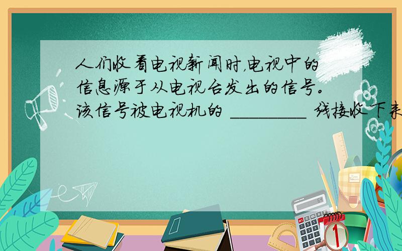 人们收看电视新闻时，电视中的信息源于从电视台发出的信号。该信号被电视机的 ________ 线接收下来，然后通过 ___