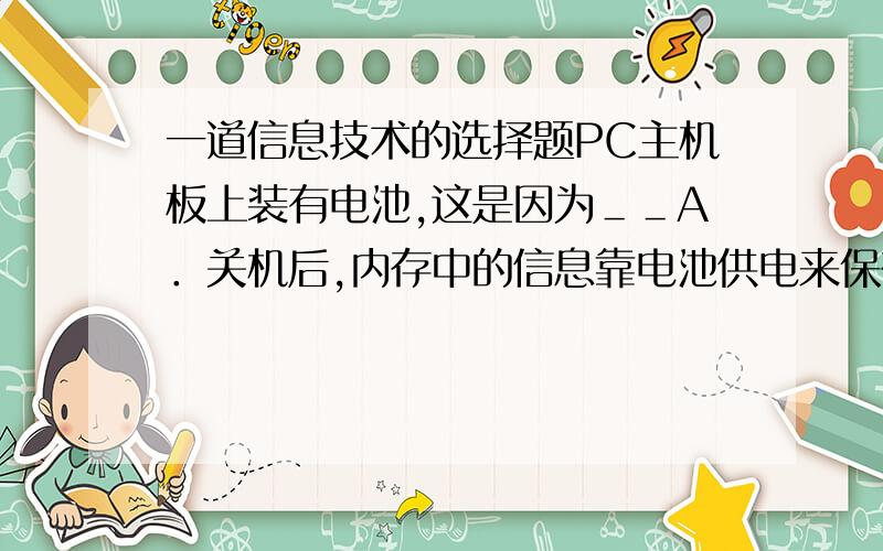 一道信息技术的选择题PC主机板上装有电池,这是因为＿＿A．关机后,内存中的信息靠电池供电来保存B．BIOS内的信息靠电池