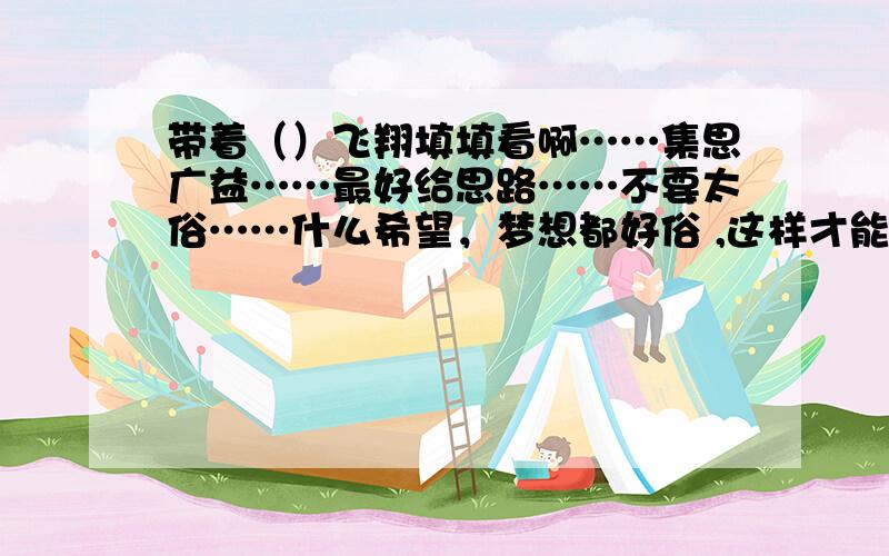 带着（）飞翔填填看啊……集思广益……最好给思路……不要太俗……什么希望，梦想都好俗 ,这样才能抓人！