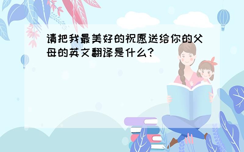 请把我最美好的祝愿送给你的父母的英文翻译是什么?