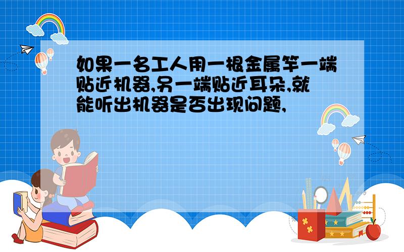 如果一名工人用一根金属竿一端贴近机器,另一端贴近耳朵,就能听出机器是否出现问题,