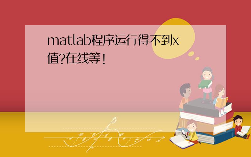 matlab程序运行得不到x值?在线等!