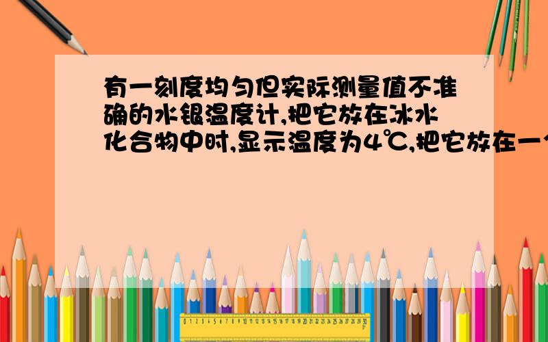 有一刻度均匀但实际测量值不准确的水银温度计,把它放在冰水化合物中时,显示温度为4℃,把它放在一个标准大气压下的沸水中时,