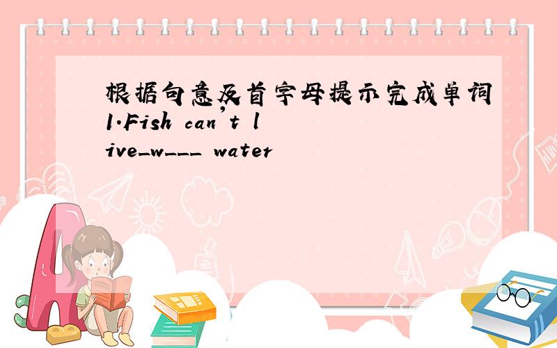 根据句意及首字母提示完成单词1.Fish can't live_w___ water