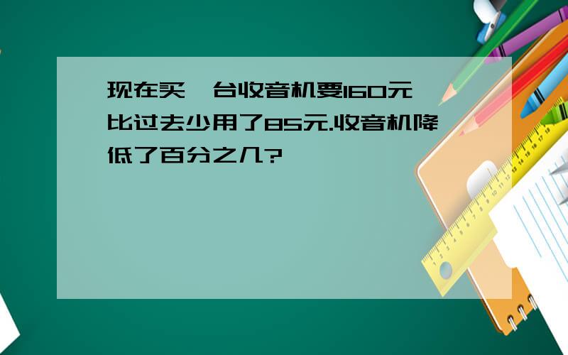 现在买一台收音机要160元,比过去少用了85元.收音机降低了百分之几?