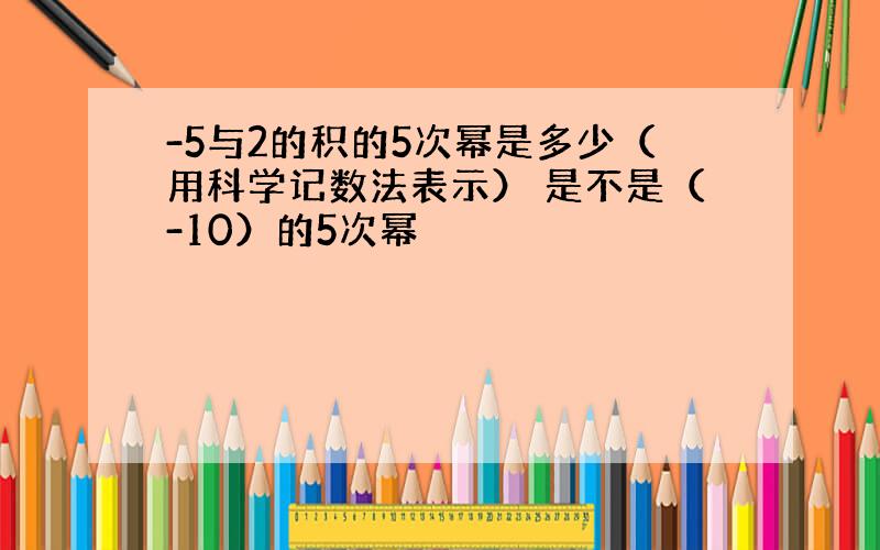 -5与2的积的5次幂是多少（用科学记数法表示） 是不是（-10）的5次幂