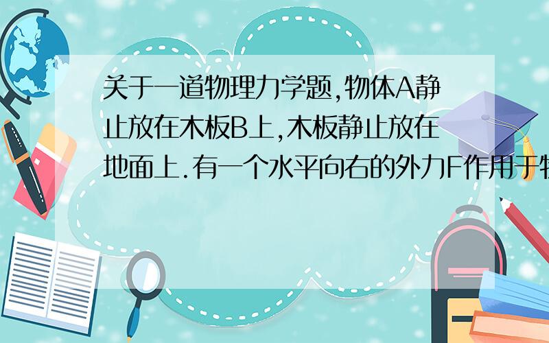 关于一道物理力学题,物体A静止放在木板B上,木板静止放在地面上.有一个水平向右的外力F作用于物体A上,使物体A在木板B在