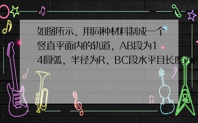 如图所示，用同种材料制成一个竖直平面内的轨道，AB段为14圆弧，半径为R，BC段水平且长度为R，一小物块质量为m与轨道间