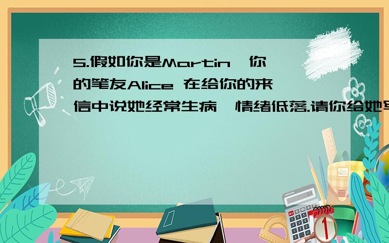 5.假如你是Martin,你的笔友Alice 在给你的来信中说她经常生病,情绪低落.请你给她写封回信,告诉她应该怎样做.