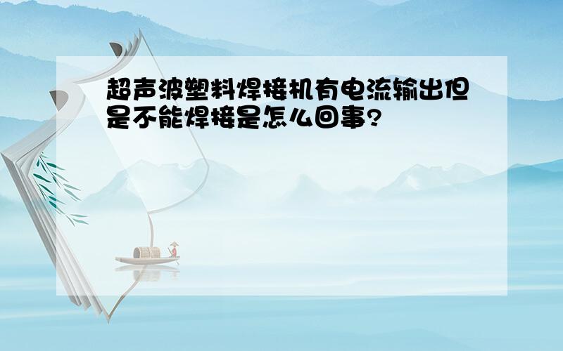 超声波塑料焊接机有电流输出但是不能焊接是怎么回事?