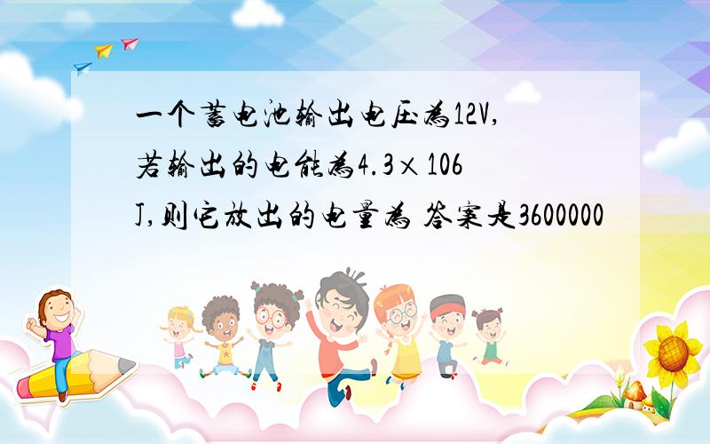 一个蓄电池输出电压为12V,若输出的电能为4.3×106J,则它放出的电量为 答案是3600000