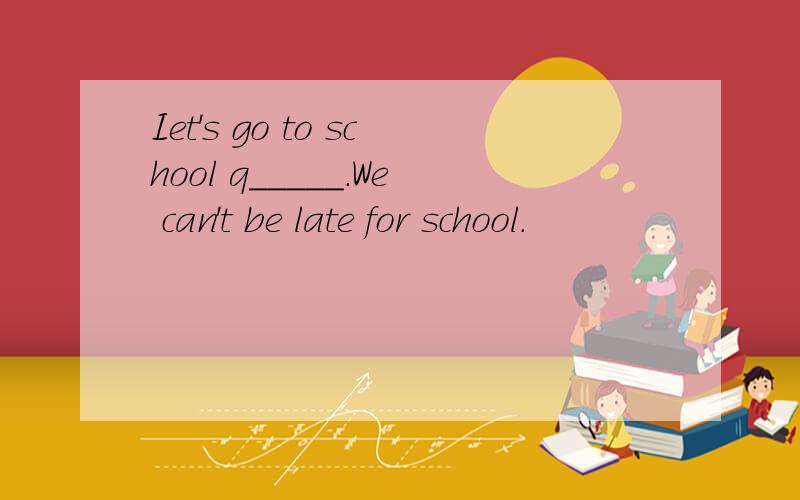 Iet's go to school q_____.We can't be late for school.