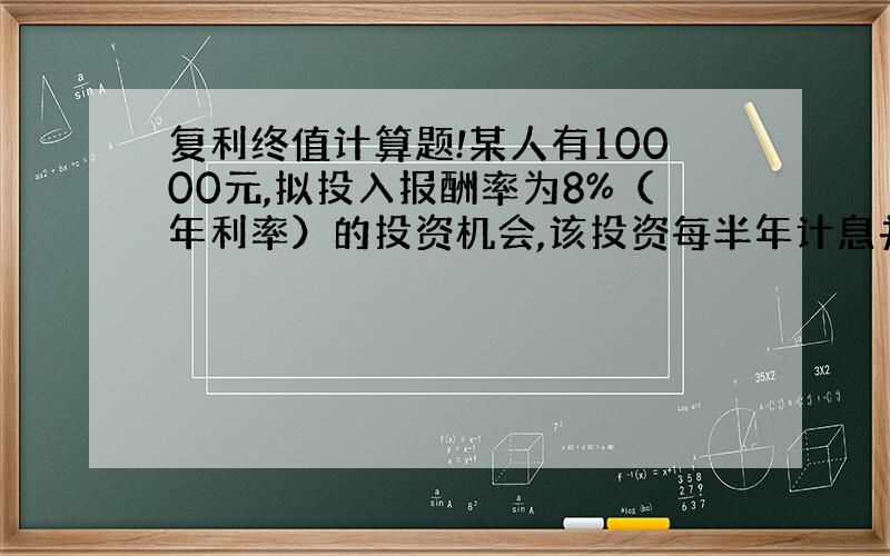 复利终值计算题!某人有10000元,拟投入报酬率为8%（年利率）的投资机会,该投资每半年计息并实际付息一次,则经过5年后