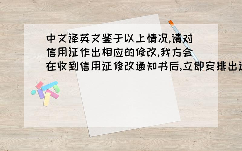 中文译英文鉴于以上情况,请对信用证作出相应的修改,我方会在收到信用证修改通知书后,立即安排出运.