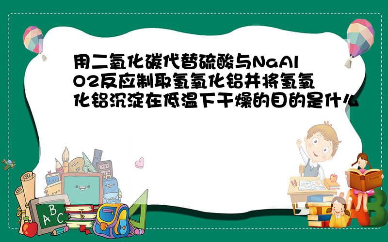 用二氧化碳代替硫酸与NaAlO2反应制取氢氧化铝并将氢氧化铝沉淀在低温下干燥的目的是什么