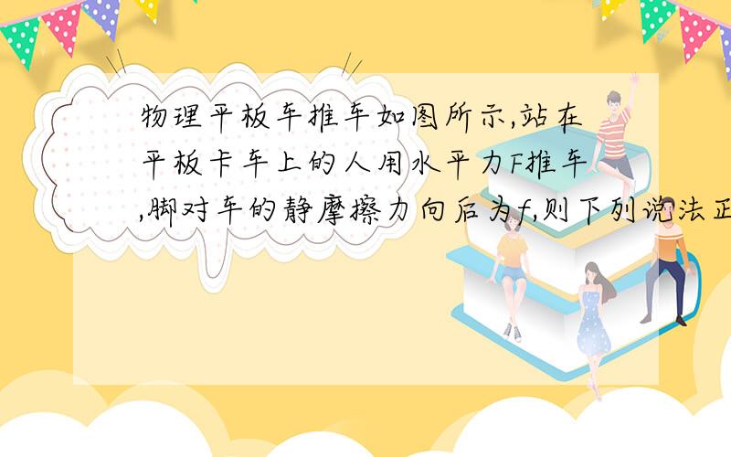 物理平板车推车如图所示,站在平板卡车上的人用水平力F推车,脚对车的静摩擦力向后为f,则下列说法正确地是A当车匀速前进时,