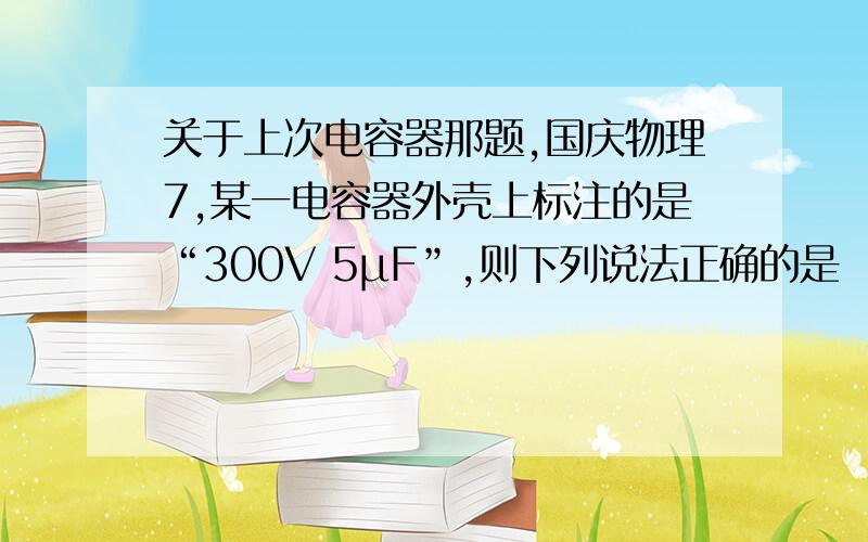 关于上次电容器那题,国庆物理7,某一电容器外壳上标注的是“300V 5μF”,则下列说法正确的是