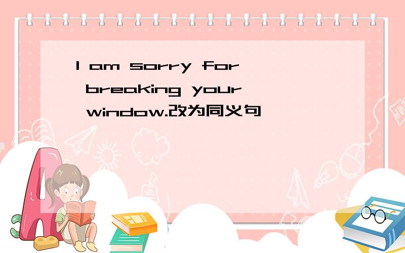 I am sorry for breaking your window.改为同义句