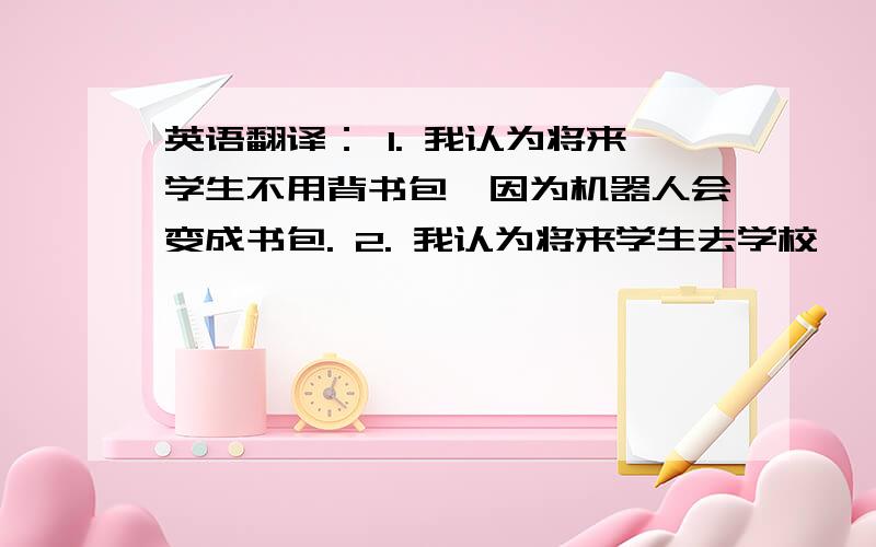 英语翻译： 1. 我认为将来学生不用背书包,因为机器人会变成书包. 2. 我认为将来学生去学校