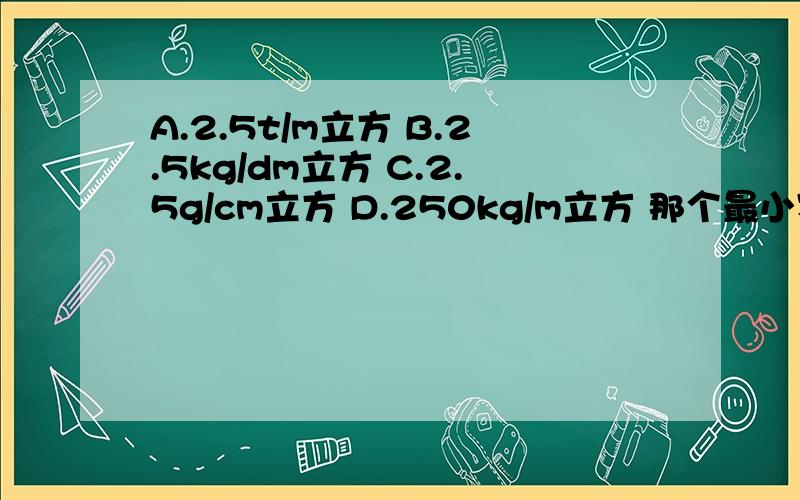 A.2.5t/m立方 B.2.5kg/dm立方 C.2.5g/cm立方 D.250kg/m立方 那个最小密度____