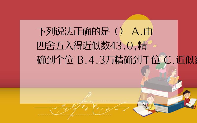 下列说法正确的是（） A.由四舍五入得近似数43.0,精确到个位 B.4.3万精确到千位 C.近似数2.8与2.80表示