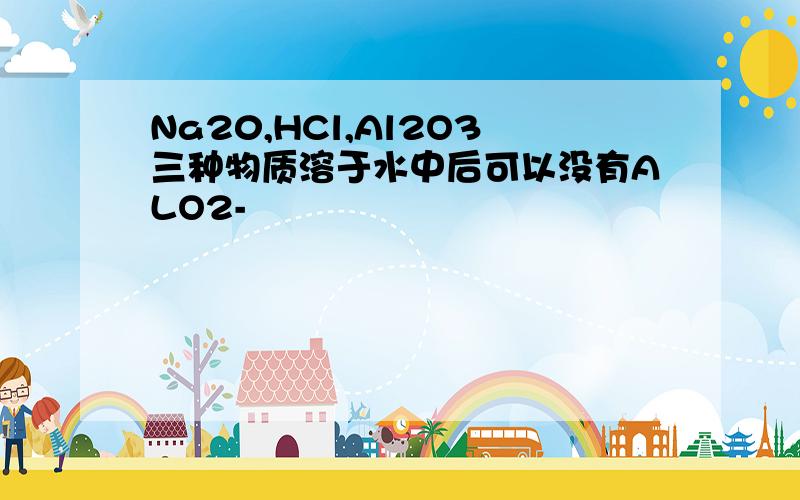 Na20,HCl,Al2O3三种物质溶于水中后可以没有ALO2-