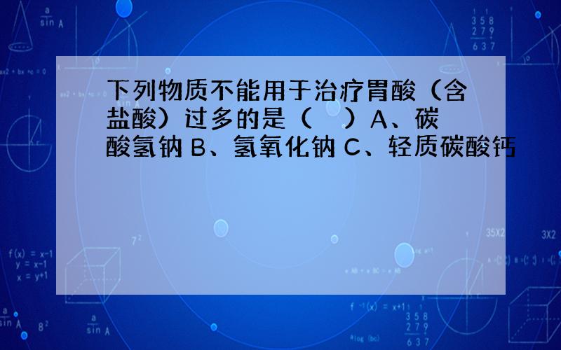 下列物质不能用于治疗胃酸（含盐酸）过多的是（　　）A、碳酸氢钠 B、氢氧化钠 C、轻质碳酸钙