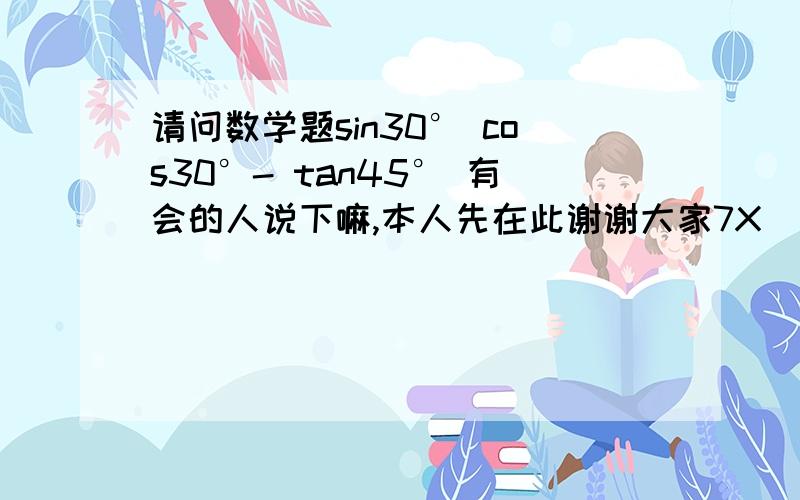 请问数学题sin30° cos30°- tan45° 有会的人说下嘛,本人先在此谢谢大家7X